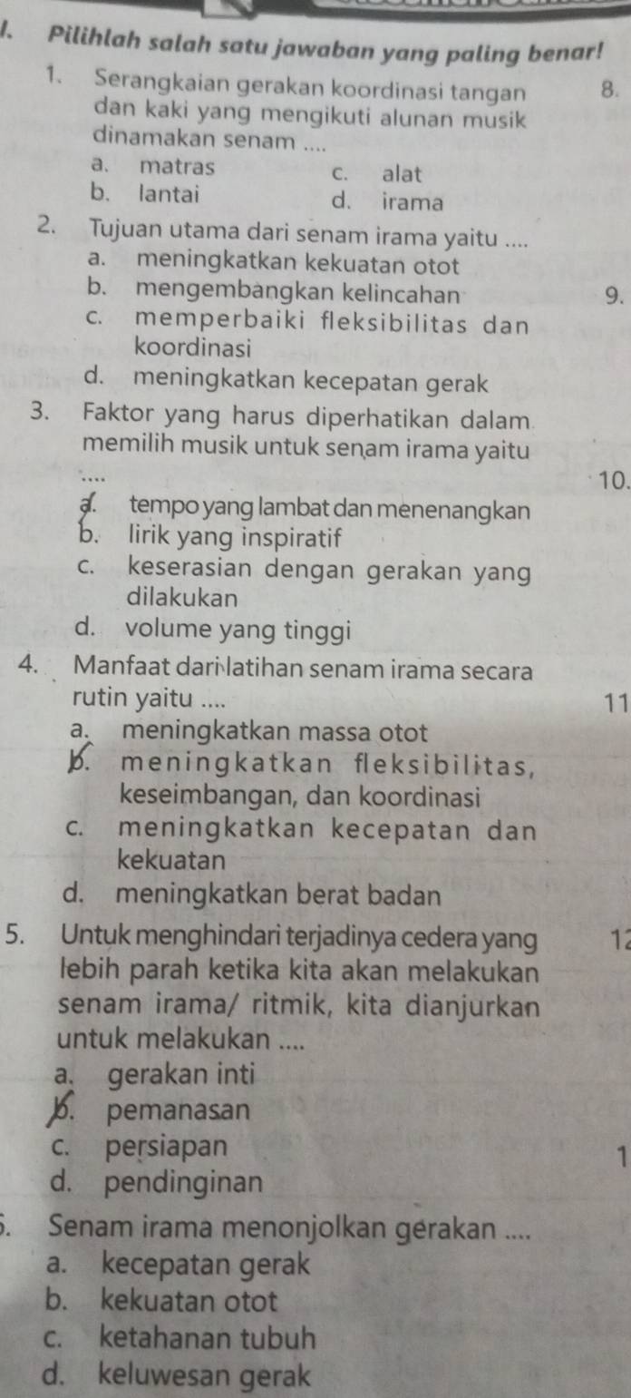 Pilihlah salah satu jawaban yang paling benar!
1. Serangkaian gerakan koordinasi tangan 8.
dan kaki yang mengikuti alunan musik
dinamakan senam ....
a. matras c. alat
b. lantai d. irama
2. Tujuan utama dari senam irama yaitu ....
a. meningkatkan kekuatan otot
b. mengembangkan kelincahan 9.
c. memperbaiki fleksibilitas dan
koordinasi
d. meningkatkan kecepatan gerak
3. Faktor yang harus diperhatikan dalam
memilih musik untuk senam irama yaitu
10.
a. tempo yang lambat dan menenangkan
b. lirik yang inspiratif
c. keserasian dengan gerakan yang
dilakukan
d. volume yang tinggi
4. Manfaat dari latihan senam irama secara
rutin yaitu ....
11
a meningkatkan massa otot
p. me n ingk a t k an fl e k sib ilitas ,
keseimbangan, dan koordinasi
c. meningkatkan kecepatan dan
kekuatan
d. meningkatkan berat badan
5. Untuk menghindari terjadinya cedera yang 12
lebih parah ketika kita akan melakukan
senam irama/ ritmik, kita dianjurkan
untuk melakukan ....
a gerakan inti
b. pemanasan
c. persiapan
1
d. pendinginan
6. Senam irama menonjolkan gérakan ....
a. kecepatan gerak
b. kekuatan otot
c. ketahanan tubuh
d. keluwesan gerak