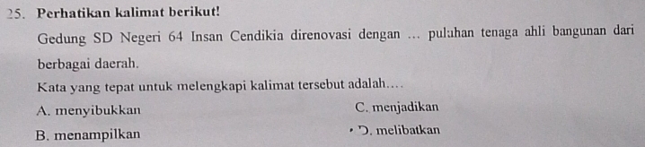 Perhatikan kalimat berikut!
Gedung SD Negeri 64 Insan Cendikia direnovasi dengan ... puluhan tenaga ahli bangunan dari
berbagai daerah.
Kata yang tepat untuk melengkapi kalimat tersebut adalah....
A. menyibukkan C. menjadikan
B. menampilkan D. melibatkan