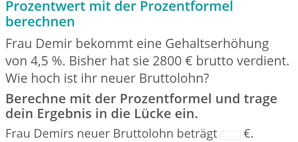 Prozentwert mit der Prozentformel 
berechnen 
Frau Demir bekommt eine Gehaltserhöhung 
von 4,5 %. Bisher hat sie 2800 € brutto verdient. 
Wie hoch ist ihr neuer Bruttolohn? 
Berechne mit der Prozentformel und trage 
dein Ergebnis in die Lücke ein. 
Frau Demirs neuer Bruttolohn beträgt □ € £