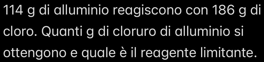 114 g di alluminio reagiscono con 186 g di 
cloro. Quanti g di cloruro di alluminio si 
ottengono e quale è il reagente limitante.