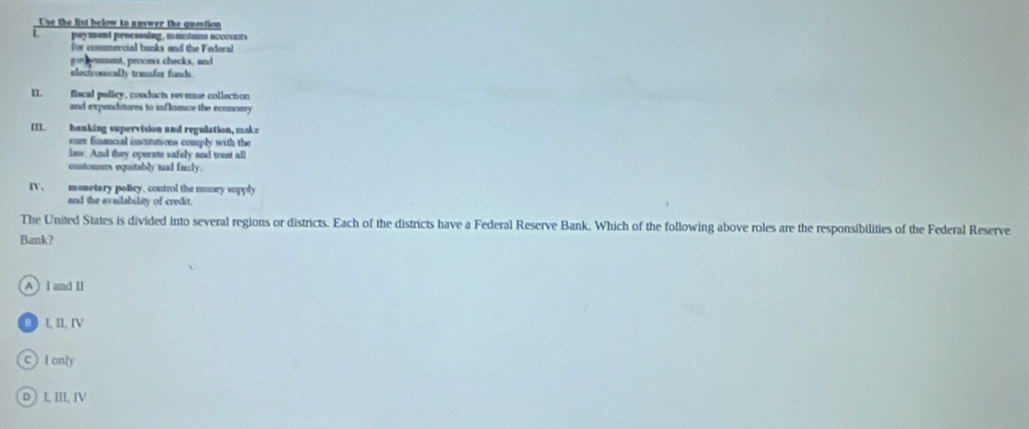 Use the list below to answer the question
pay m ent processing, mantams accout s
for commercial banks and the Federal
go mment, process checks, and
electronically trasfer funds.
IL fiscal policy, conducts revense collection
and expenditures to influence the economy
II]. hanking supervision and regulation, make
sure financial insututions comply with the
law. And they operate safely and treat all
custoners equitably mad furly.
[ . monetary policy, control the money supply
and the availability of credit.
The United States is divided into several regions or districts. Each of the districts have a Federal Reserve Bank. Which of the following above roles are the responsibilities of the Federal Reserve
Bank?
A)Iand Il
□ t, II, IV
C) I only
D ) I. III. IN