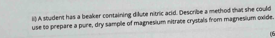 ii) A student has a beaker containing dilute nitric acid. Describe a method that she could 
use to prepare a pure, dry sample of magnesium nitrate crystals from magnesium oxide. 
(6