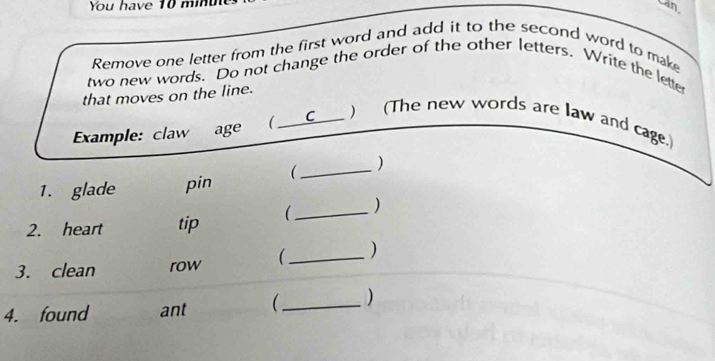 You have 10 minu can. 
Remove one letter from the first word and add it to the second word to make 
two new words. Do not change the order of the other letters. Write the letter 
that moves on the line. 
Example: claw age ( _C ) (The new words are law and cage. 
_ 
) 
1. glade pin 
) 
2. heart tip 
_( 
_ 
) 
3. clean row 
4. found ant 
_ 
)