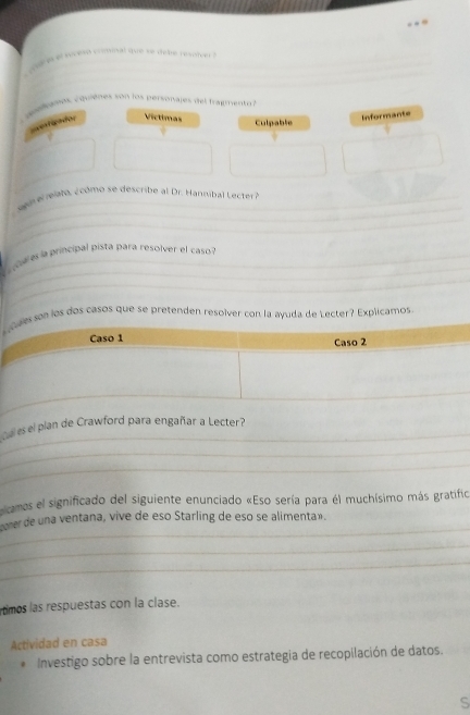 seso comisal uure we deline revoteer ? 
_ 
_ 
_ 
_ 
_ 
quulees, cquiènes son los personajes del fragmento 
gvesticador Víctimas 
Informante 
Culpable 
_ 
_ 
_ 
_ 
e r e ie l to , 2 cómo se describ e al Dr. annib l cter 
_ 
cres la principal pista para resolver el caso 
_ 
s son los dos casos que se pretenden resolver con la ayuda de Lecter? Explicamos. 
_ 
a es el plan de Crawford para engañar a Lecter? 
_ 
_ 
camos el significado del siguiente enunciado «Eso sería para él muchísimo más gratifico 
_ 
coer de una ventana, vive de eso Starling de eso se alimenta». 
_ 
_ 
timos las respuestas con la clase. 
Actividad en casa 
* Investigo sobre la entrevista como estrategia de recopilación de datos. 
S