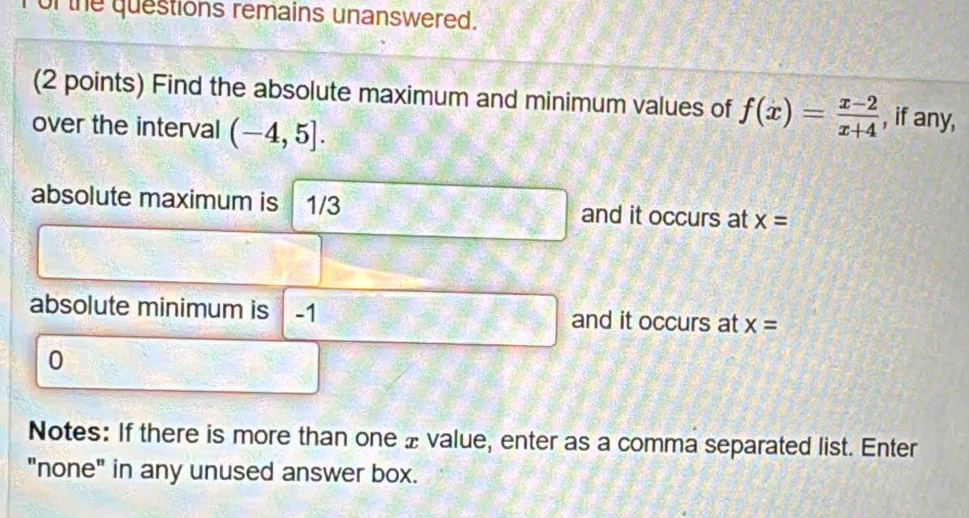 of the questions remains unanswered. 
(2 points) Find the absolute maximum and minimum values of f(x)= (x-2)/x+4  , if any, 
over the interval (-4,5]. 
absolute maximum is 1/3 and it occurs at x=
absolute minimum is -1 and it occurs at x=
0 
Notes: If there is more than one £value, enter as a comma separated list. Enter 
"none" in any unused answer box.