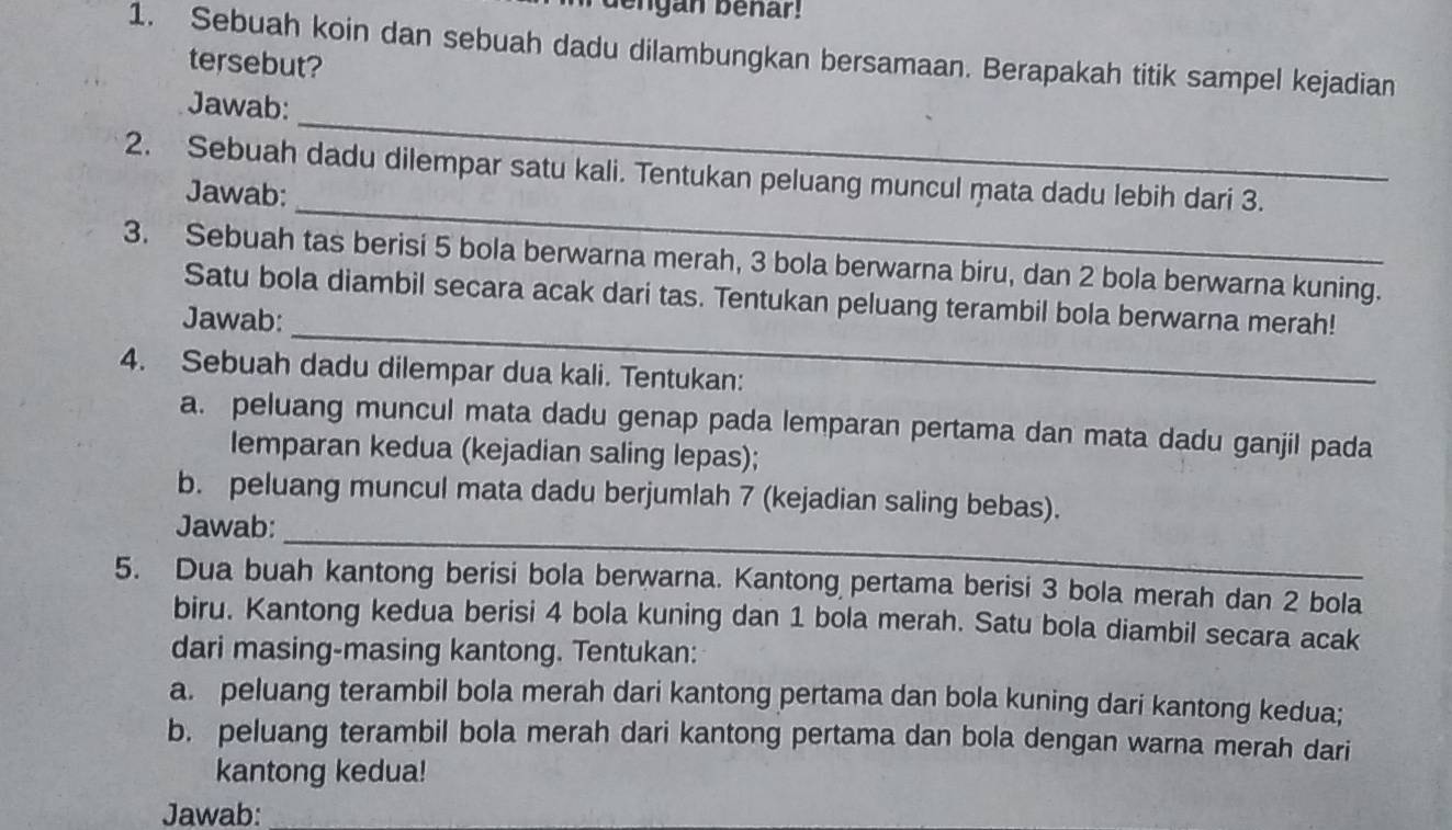 dengan benar! 
1. Sebuah koin dan sebuah dadu dilambungkan bersamaan. Berapakah titik sampel kejadian 
tersebut? 
_ 
Jawab: 
_ 
2. Sebuah dadu dilempar satu kali. Tentukan peluang muncul mata dadu lebih dari 3. 
Jawab: 
3. Sebuah tas berisi 5 bola berwarna merah, 3 bola berwarna biru, dan 2 bola berwarna kuning. 
Satu bola diambil secara acak dari tas. Tentukan peluang terambil bola berwarna merah! 
Jawab: 
_ 
4. Sebuah dadu dilempar dua kali. Tentukan: 
a. peluang muncul mata dadu genap pada lemparan pertama dan mata dadu ganjil pada 
lemparan kedua (kejadian saling lepas); 
_ 
b. peluang muncul mata dadu berjumlah 7 (kejadian saling bebas). 
Jawab: 
5. Dua buah kantong berisi bola berwarna. Kantong pertama berisi 3 bola merah dan 2 bola 
biru. Kantong kedua berisi 4 bola kuning dan 1 bola merah. Satu bola diambil secara acak 
dari masing-masing kantong. Tentukan: 
a. peluang terambil bola merah dari kantong pertama dan bola kuning dari kantong kedua; 
b. peluang terambil bola merah dari kantong pertama dan bola dengan warna merah dari 
kantong kedua! 
Jawab: