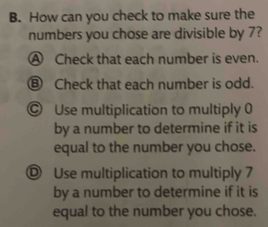 How can you check to make sure the
numbers you chose are divisible by 7?
Ⓐ Check that each number is even.
Ⓑ Check that each number is odd.
© Use multiplication to multiply 0
by a number to determine if it is
equal to the number you chose.
Ⓓ Use multiplication to multiply 7
by a number to determine if it is
equal to the number you chose.