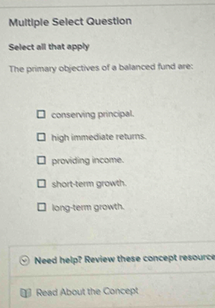 Multiple Select Question
Select all that apply
The primary objectives of a balanced fund are:
conserving principal.
high immediate returns.
providing income.
short-term growth.
long-term growth.
Need help? Review these concept resource
Read About the Concept