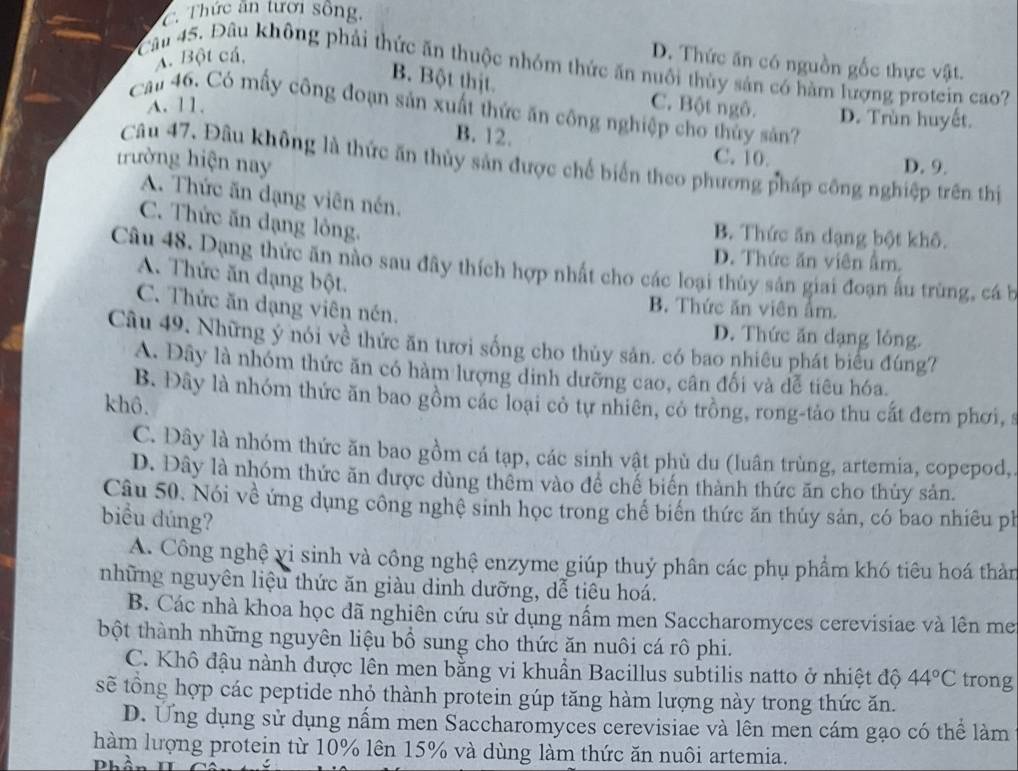 C. Thức ăn tưới sống.
A. Bột cá,
D. Thức ăn có nguồn gốc thực vật.
* Câu 45. Đầu không phải thức ăn thuộc nhóm thức ăn nuôi thùy sản có hàm lượng protein cao?
B. Bột thịt.
Cal 46. Có mấy công đoạn sản xuất thức ăn công nghiệp cho thủy sản?
A. 11. C. Bột ngô. D. Trùn huyết.
B. 12. C. 10.
trường hiện nay
Câu 47, Đâu không là thức ăn thủy sản được chế biển theo phương pháp công nghiệp trên thị
D. 9.
A. Thức ăn dạng viên nén.
C. Thức ăn dạng lỏng.
B. Thức ăn dạng bột khô.
D. Thức ăn viên ẩm.
Câu 48. Dạng thức ăn nào sau đây thích hợp nhất cho các loại thùy sản giai đoạn ấu trùng, cá b
A. Thức ăn đạng bột.
B. Thức ăn viên ẩm.
C. Thức ăn dạng viên nén. D. Thức ăn dạng lỏng.
Câu 49. Những ý nói về thức ăn tươi sống cho thủy sản. có bao nhiêu phát biểu đúng?
A. Đây là nhóm thức ăn có hàm lượng dinh dưỡng cao, cân đối và dễ tiêu hóa.
B. Đây là nhóm thức ăn bao gồm các loại có tự nhiên, có trồng, rong-tảo thu cất đem phơi, s
khô.
C. Đây là nhóm thức ăn bao gồm cá tạp, các sinh vật phù du (luân trùng, artemia, copepod,
D. Đây là nhóm thức ăn được dùng thêm vào để chế biến thành thức ăn cho thủy sản.
Câu 50. Nói về ứng dụng công nghệ sinh học trong chế biến thức ăn thủy sản, có bao nhiêu ph
biểu dúng?
A. Công nghệ vi sinh và công nghệ enzyme giúp thuỷ phân các phụ phẩm khó tiêu hoá thản
những nguyên liệu thức ăn giàu dinh dưỡng, dễ tiêu hoá.
B. Các nhà khoa học đã nghiên cứu sử dụng nấm men Saccharomyces cerevisiae và lên me
bột thành những nguyên liệu bồ sung cho thức ăn nuôi cá rô phi.
C. Khô đậu nành được lên men bằng vi khuẩn Bacillus subtilis natto ở nhiệt độ 44°C trong
sẽ tổng hợp các peptide nhỏ thành protein gúp tăng hàm lượng này trong thức ăn.
D. Ung dụng sử dụng nấm men Saccharomyces cerevisiae và lên men cám gạo có thể làm
hàm lượng protein từ 10% lên 15% và dùng làm thức ăn nuôi artemia.
Phần