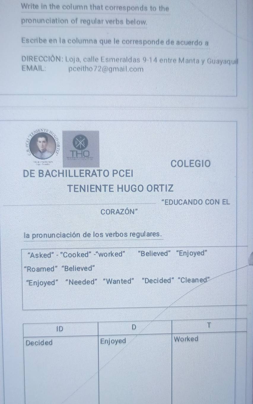 Write in the column that corresponds to the
pronunciation of regular verbs below.
Escribe en la columna que le corresponde de acuerdo a
DIRECCIÓN: Loja, calle Esmeraldas 9-14 entre Manta y Guayaquil
EMAIL: pceitho72@gmail.com
。
THO
COLEGIO
DE BACHILLERATO PCEI
TENIENTE HUGO ORTIZ
“EDUCANDO CON EL
CORAZÓN"
la pronunciación de los verbos regulares.
“Asked” - “Cooked” -“worked” “Believed” “Enjoyed”
“Roamed” “Believed”
“Enjoyed” “Needed” “Wanted” “Decided” “Cleaned”
ID
D
T
Decided Enjoyed Worked