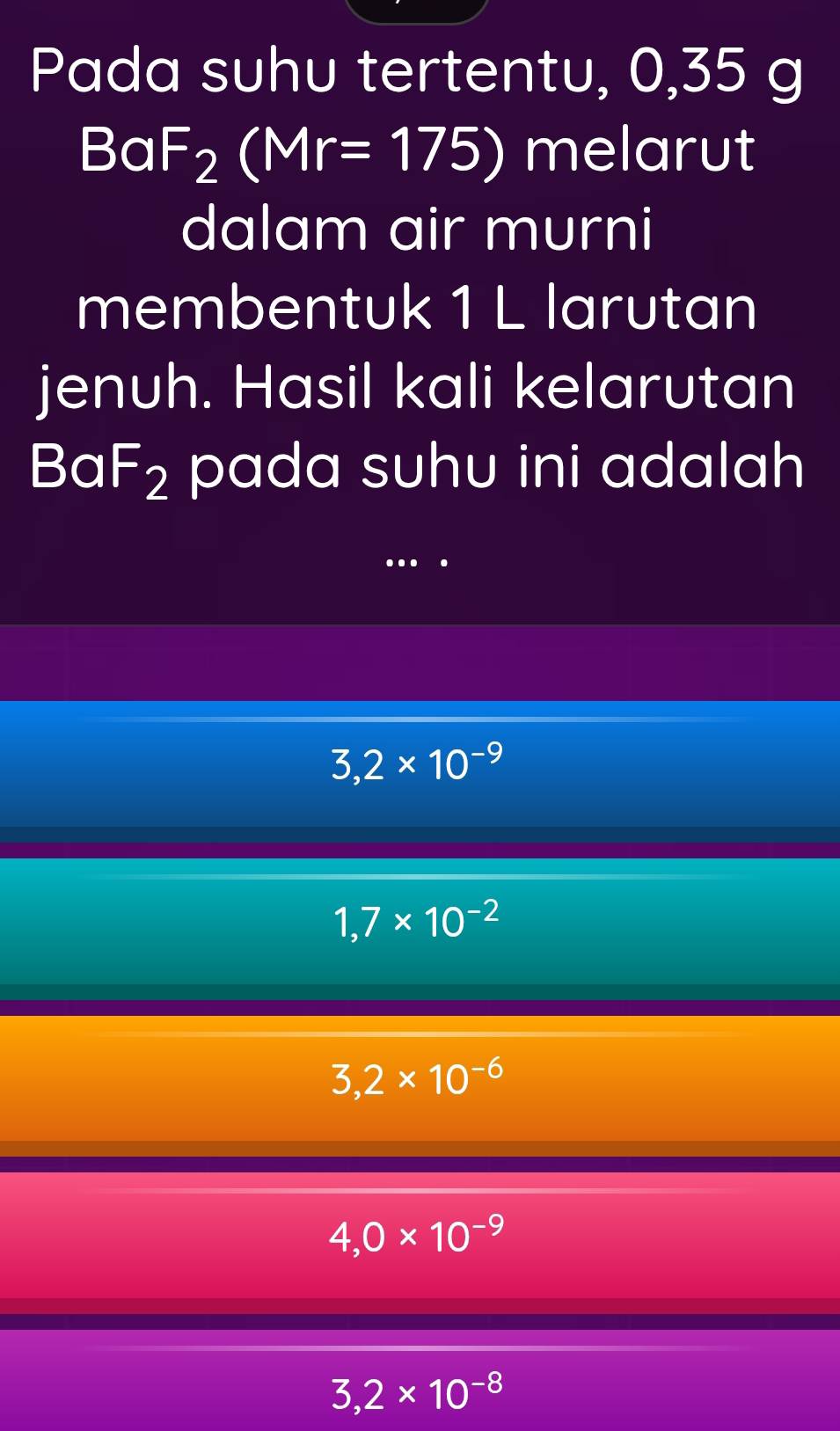 Pada suhu tertentu, 0,35 g
BaF_2(Mr=175) melarut
dalam air murni
membentuk 1 L larutan
jenuh. Hasil kali kelarutan
Ba F_2 pada suhu ini adalah
..
3,2* 10^(-9)
1,7* 10^(-2)
3,2* 10^(-6)
4,0* 10^(-9)
3,2* 10^(-8)