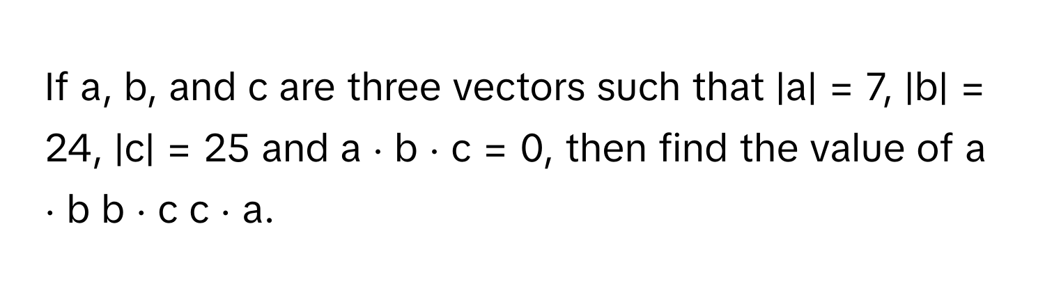 If a, b, and c are three vectors such that |a| = 7, |b| = 24, |c| = 25 and a ⋅ b ⋅ c = 0, then find the value of a ⋅ b b ⋅ c c ⋅ a.