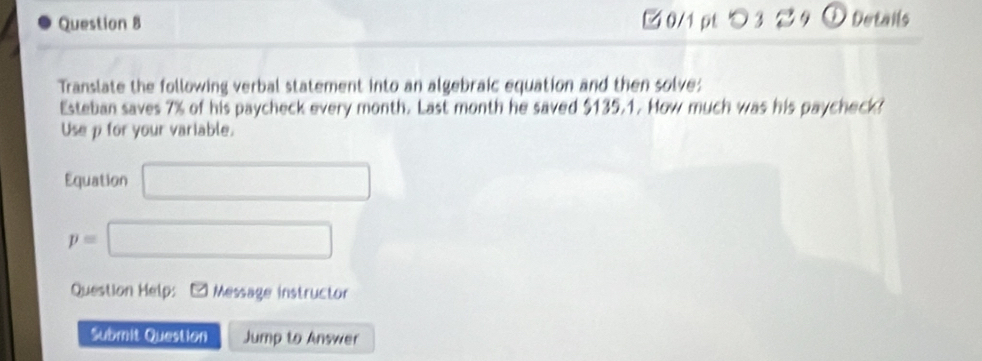 □ 0/1 pt つ 3 9 ① Details 
Translate the following verbal statement into an algebraic equation and then solve: 
Esteban saves 7% of his paycheck every month. Last month he saved $135.1. How much was his paycheck? 
Use p for your variable. 
Equation □
p=□
Question Help: Message instructor 
Submit Question Jump to Answer