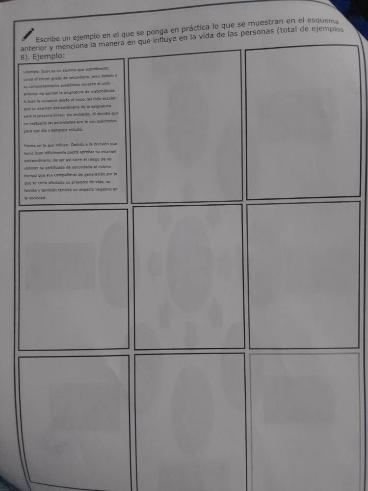 Escribe un ejemplo en el que se ponga en práctica lo que se muestran en el esquema 
anterior y menciona la manera en que influye en la vida de las personas (total de ejemplos 
8). Ejemplo: 
Libertad: Juán es un alumno que actualmente 
iurso el tercer grado de secundaría, pero debido a 
su comportamiento académico durante el ciclo 
antenor no aprobó la asignatura de matemáticas. 
A Juan le avisaron desde el inico del ciclo escolar 
que su examen extraordinario de la asignatura 
será el próxime tunes; sin embargo, el decidió que 
no realizaría las actividades que le son solicitadas 
para ese día y tampoco estudiú. 
Forma en la que influye: Debido a la decisión que 
tomá Juan óificilmente podrá aprobar su examen 
extraordinario, de ser así corre el riesgo de no 
abtener su certificado de secundaria al mismo 
tiempo que sus compañeros de generación por lo 
que se vería afectado su proyecto de vida, su 
famila y también tendría un impacto negativo en 
is socieded .