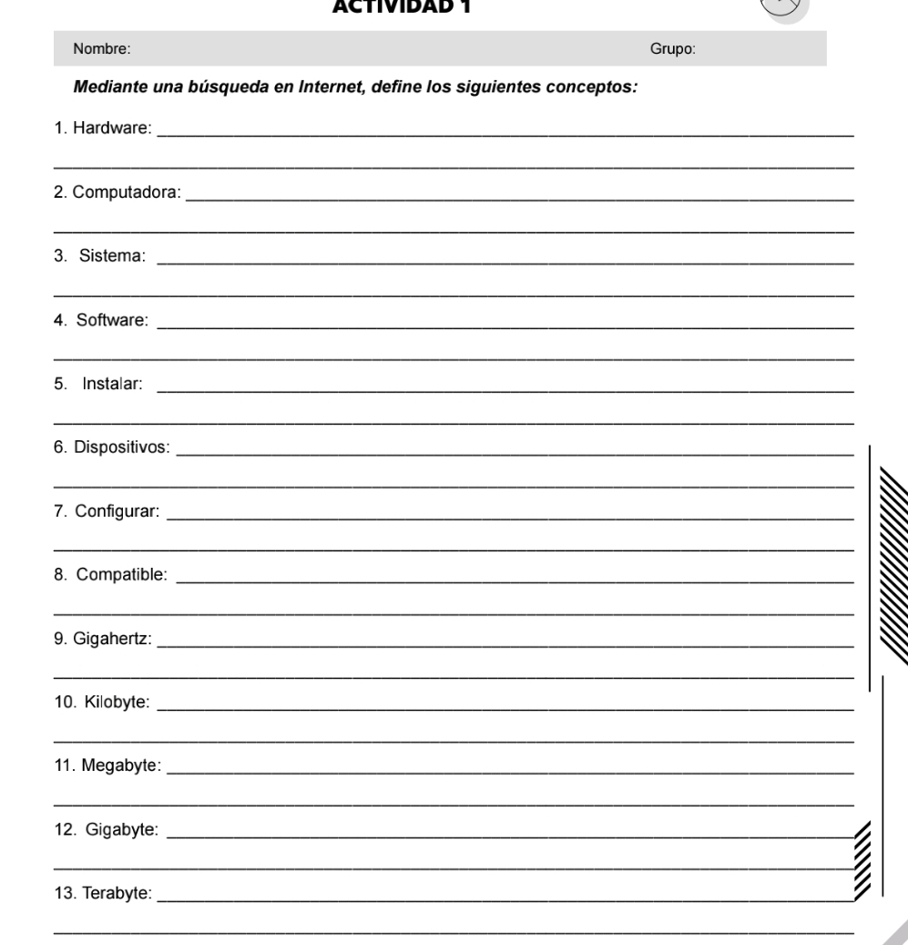 ACTIVIDAD 1 
Nombre: Grupo: 
Mediante una búsqueda en Internet, define los siguientes conceptos: 
_ 
1. Hardware: 
_ 
2. Computadora:_ 
_ 
_ 
3. Sistema: 
_ 
_ 
4. Software: 
_ 
_ 
5. Instalar: 
_ 
6. Dispositivos:_ 
_ 
7. Configurar:_ 
_ 
8. Compatible:_ 
_ 
9. Gigahertz:_ 
_ 
10. Kilobyte:_ 
_ 
11. Megabyte:_ 
_ 
12. Gigabyte:_ 
_ 
13. Terabyte:_ 
_