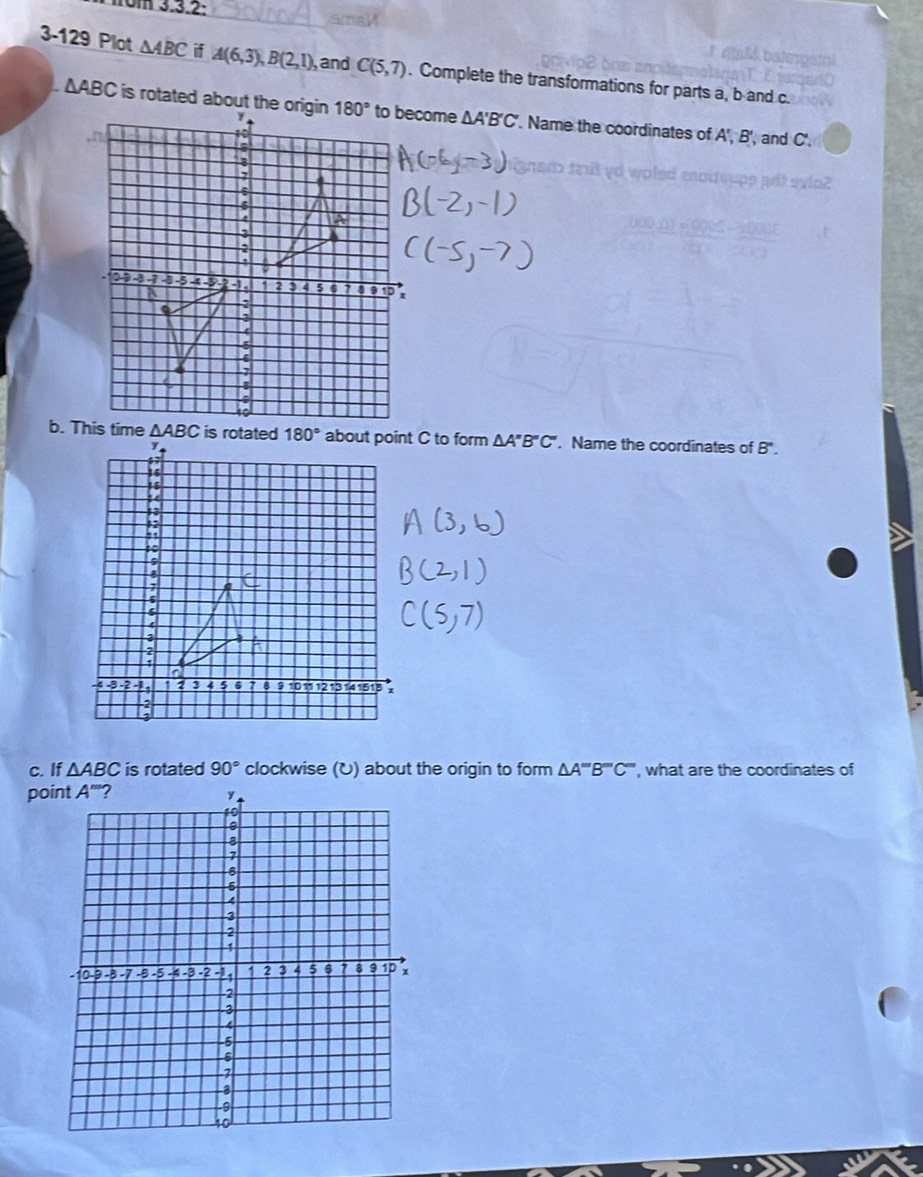 om 3.3.2:
3-129 Plot △ ABC if A(6,3),B(2,1) ,and C(5,7). Complete the transformations for parts a, b and c.
△ ABC is rotated about the origin △ A'B'C'. Name the coordinates of A',B',
', and C'.
△ A''B''C'. Name the coordinates of B'.
c. If △ ABC is rotated 90° clockwise (U) about the origin to form △ A'''B''C'' ', what are the coordinates of
po