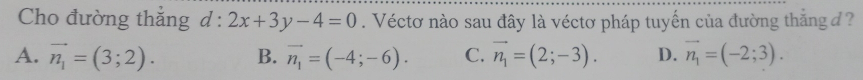 Cho đường thắng d : l:2x+3y-4=0. Véctơ nào sau đây là véctơ pháp tuyến của đường thắng đ ?
A. vector n_1=(3;2). B. vector n_1=(-4;-6). vector n_1=(2;-3). vector n_1=(-2;3). 
C.
D.