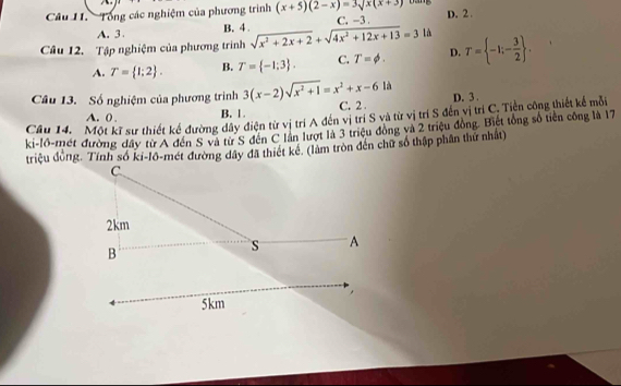 Tổng các nghiệm của phương trình (x+5)(2-x)=3sqrt(x)(x+3) Dảng
A. 3 B. 4. C. -3 D. 2.
Câu 12. Tập nghiệm của phương trình sqrt(x^2+2x+2)+sqrt(4x^2+12x+13)=3 là T= -1;- 3/2 .
A. T= 1;2. B. T= -1;3. C. T=phi. D.
Câu 13. Số nghiệm của phương trình 3(x-2)sqrt(x^2+1)=x^2+x-61a C. 2. D. 3.
A. 0. B. 1.
Câu 14. Một kĩ sư thiết kế đường dây điện từ vị trí A đến vị trí S và từ vị trí S đến vị trí C. Tiền công thiết kế mỗi
ki-lô-mét đường đây từ A đến S và từ S đến C lần lượt là 3 triệu đóng và 2 triệu đồng. Biết tổng số tiên công là 17
triệu đồng. Tính số ki-lô-mét đường dây đã thiết kê. (làm tròn đến chữ số thập phân thứ nhất)
C.
2km
B
s A
,
5km