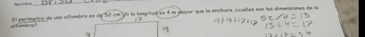 Nombre 
_ 
El perímetro de una alfombra es de 52 cm. Si la longitud es 4 m mayor que la anchura, ¿cuáles son las dimensiones de la 
alfombra?