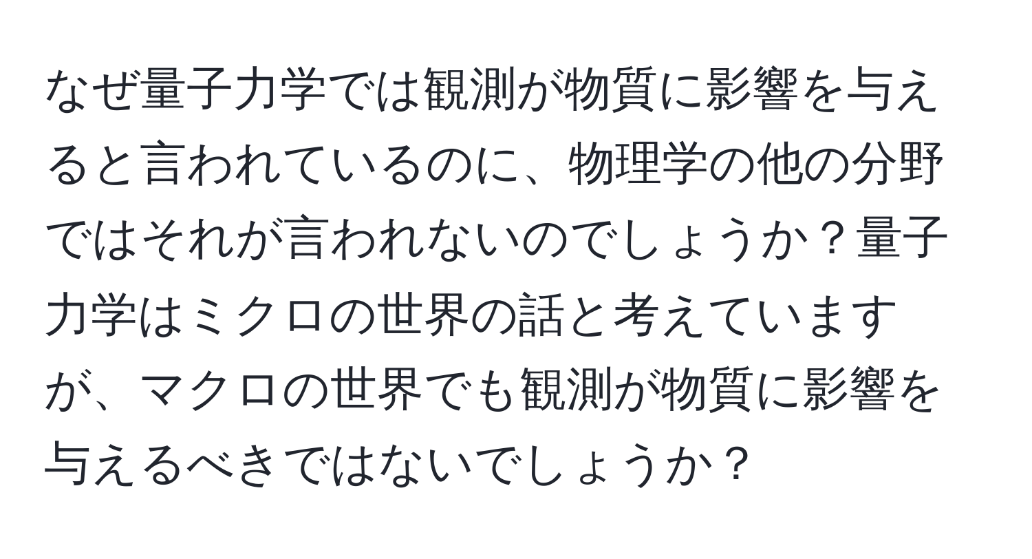 なぜ量子力学では観測が物質に影響を与えると言われているのに、物理学の他の分野ではそれが言われないのでしょうか？量子力学はミクロの世界の話と考えていますが、マクロの世界でも観測が物質に影響を与えるべきではないでしょうか？