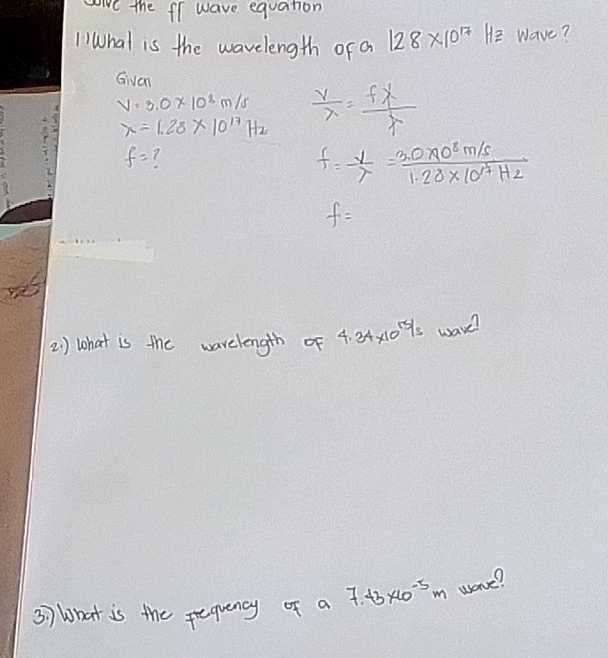 give the fl wave equation 
l What is the wavelength of a 128* 10^(17) He wave? 
Given
v=3.0* 10^8m/s  v/lambda  = flambda /lambda  
x=1.28* 10^(17)Hz
f=
f= v/lambda  = (3.0* 10^8m/s)/1.28* 10^(17)Hz 
f=
2 ) what is the warelength of 4.34* 10^(15/3) wave? 
37 What is the prequency of a 7.+3* 10^(-5)m uorve?