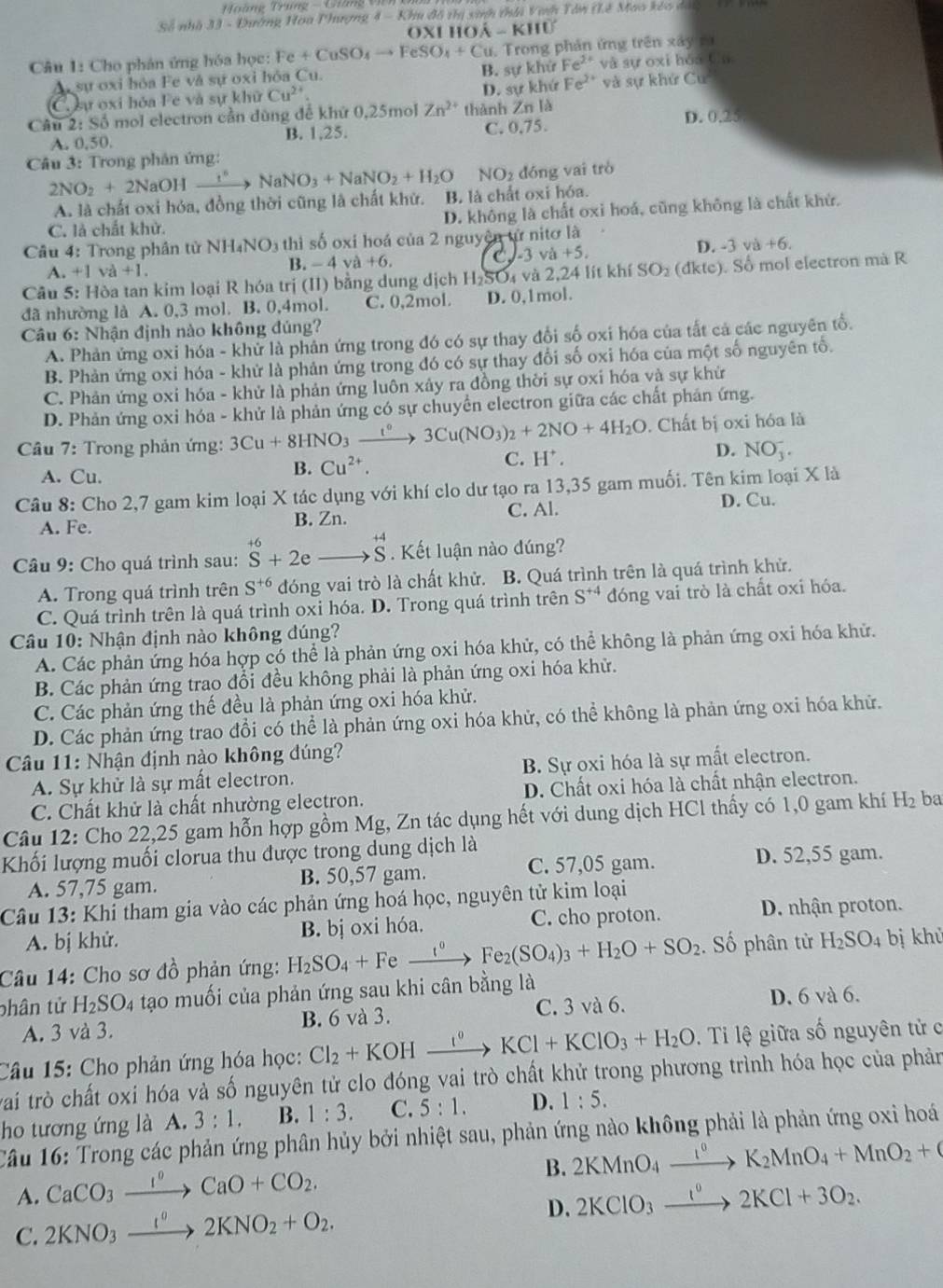 oàng Trung -  Gián  
Số nhà 33 - Đường Hoa Phượng 8-7 Chu đổ thị sinh thhi Vinh Tân (Lê Mao kêo dài
OX 110hat A-k110
Câu 1: Cho phân ứng hóa học: Fe+CuSO_4to FeSO_4+Cu 1. Trong phản ứng trên xây r à
A sự oxi bỏa Fe và sự oxỉ hỏa Cu. B. sự khử Fe^(2+) và sự oxi hóa fān
C. sự oxi bỏa Fe và sự khaCu^(2+) D. sự khứ Fe^(2+) và sự khử Cu
Câu 2: Số mol electron cần dùng để khứ 0,25mol Zn^(2+) thành Zn là
D. 0.25
A. 0.50. B. 1,25. C. 0.75
Câu 3: Trong phân ứng:
NO_2 dóng vai trò
2NO_2+2NaOHxrightarrow I^6NaNO_3+NaNO_2+H_2O B. là chất oxi hóa.
A. là chất oxi hóa, đồng thời cũng là chất khử.
C. là chất khử. D. không là chất oxỉ hoá, cũng không là chất khử.
Câu 4: Trong phân từ NH_4NO_3 thì số oxi hoá của 2 nguyên tử nitơ là
D. -3va+6.
A. +1va+1.
B. -4va+6.
C 3va+5.
Câu 5: Hòa tan kim loại R hóa trị (II) bằng dung dịch H_2SC 4 và 2,24 lít khí SO_2(dkte) ). Số mol electron mà R
đã nhường là A. 0,3 mol. B. 0,4mol. C. 0,2mol D. 0,1mol.
Câu 6: Nhận định nào không đúng?
A. Phản ứng oxi hóa - khử là phân ứng trong đó có sự thay đổi số oxi hóa của tất cả các nguyên tổ.
B. Phản ứng oxi hóa - khử là phản ứng trong đó có sự thay đổi số oxi hóa của một số nguyên tổ.
C. Phản ứng oxi hóa - khử là phản ứng luôn xảy ra đồng thời sự oxi hóa và sự khử
D. Phản ứng oxi hóa - khử là phản ứng có sự chuyền electron giữa các chất phản ứng.
Câu 7: Trong phản ứng: 3Cu+8HNO_3xrightarrow t°3Cu(NO_3)_2+2NO+4H_2O. Chất bị oxi hóa là
A. Cu.
B. Cu^(2+). H^+. D. NO_3^(-.
C.
Câu 8: Cho 2,7 gam kim loại X tác dụng với khí clo dư tạo ra 13,35 gam muối. Tên kim loại X là
A. Fe. B. Zn. C. Al.
D. Cu.
Câu 9: Cho quá trình sau: beginarray)r +6 Sendarray +2eto beginarrayr +4 Sendarray. Kết luận nào dúng?
A. Trong quá trình trên S^(+6) đóng vai trò là chất khử. B. Quá trình trên là quá trình khử.
C. Quá trình trên là quá trình oxi hóa. D. Trong quá trình trên S^(+4) đóng vai trò là chất oxi hóa.
Câu 10: Nhận định nào không đúng?
A. Các phản ứng hóa hợp có thể là phản ứng oxi hóa khử, có thể không là phản ứng oxi hóa khử.
B. Các phản ứng trao đổi đều không phải là phản ứng oxi hóa khử.
C. Các phản ứng thế đều là phản ứng oxi hóa khử.
D. Các phản ứng trao đổi có thể là phản ứng oxi hóa khử, có thể không là phản ứng oxi hóa khử.
*  Câu 11: Nhận định nào không đúng?
A. Sự khử là sự mất electron. B. Sự oxi hóa là sự mất electron.
C. Chất khử là chất nhường electron. D. Chất oxi hóa là chất nhận electron.
Câu 12: Cho 22,25 gam hỗn hợp gồm Mg, Zn tác dụng hết với dung dịch HCl thấy có 1,0 gam khí H_2 ba
Khối lượng muối clorua thu được trong dung dịch là
A. 57,75 gam. B. 50,57 gam. C. 57,05 gam. D. 52,55 gam.
Câu 13: Khi tham gia vào các phản ứng hoá học, nguyên tử kim loại
A. bị khử. B. bị oxi hóa. C. cho proton. D. nhận proton.
Câu 14: Cho sơ đồ phản ứng: H_2SO_4+Fe xrightarrow t°Fe_2(SO_4)_3+H_2O+SO_2. Số phân từ H_2SO_4 bị khủ
phân tử H_2SO_4 tạo muối của phản ứng sau khi cân bằng là
A. 3 và 3. B. 6 và 3. C. 3 và 6. D. 6 và 6.
Câu 15: Cho phản ứng hóa học: Cl_2+KOHxrightarrow I°KCl+KClO_3+H_2O. Ti lệ giữa số nguyên tử c
trai trò chất oxi hóa và số nguyên tử clo đóng vai trò chất khử trong phương trình hóa học của phản
ho tương ứng là A. 3:1. B. 1:3. C. 5:1. D. 1:5.
Câu 16: Trong các phản ứng phân hủy bởi nhiệt sau, phản ứng nào không phải là phản ứng oxi hoá
B. 2KMnO_4xrightarrow I^0K_2MnO_4+MnO_2+
A. CaCO_3xrightarrow I°CaO+CO_2. 2KClO_3xrightarrow 1°2KCl+3O_2.
C. 2KNO_3xrightarrow I°2KNO_2+O_2.
D.