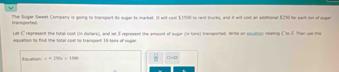 The Sugar Sweet Company is going to transport its sugar to market. It will cost $3500 to rent trucks, and it will cost an additional $250 for each ton of sugar 
transported . 
Let C represent the total cost (in dollars), and let S represent the amount of sugar (in tons) transported. Write an equation relating C to S. Then use this 
equation to find the total cost to transport 16 tons of sugar. 
Equation: c=250x+3500
 □ /□   □ =□