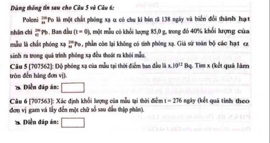 Dùng thông tìn sau cho Câu 5 và Câu 6: 
Poloni beginarrayr 210 84endarray Po là một chất phóng xạ α có chu kì bán rã 138 ngày và biến đổi thành hạt 
nhân chì _(82)^(206)Pb. Ban đầu (t=0) , một mẫu có khối lượng 85, 0 g, trong đó 40% khối lượng của 
mẫu là chất phóng xạ _(84)^(210)PO , phần còn lại không có tính phóng xạ. Giả sử toàn bộ các hạt ơ 
sinh ra trong quá trình phóng xạ đều thoát ra khỏi mẫu. 
Câu 5 [707562]: Độ phóng xạ của mẫu tại thời điểm ban đầu là x. 10^(12)Bq , Tìm x (kết quả làm 
tròn đến hàng đơn vị). 
& Điền đáp án: 
Câu 6 [707563]: Xác định khổi lượng của mẫu tại thời điểm t=276 ngày (kết quả tính theo 
đơn vị gam và lấy đến một chữ số sau dấu thập phân). 
Điền đáp án: