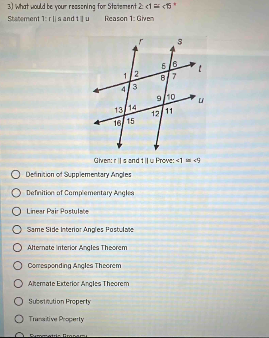 What would be your reasoning for Statement 2 : ∠ 1≌ ∠ 15 *
Statement 1:r||s and tparallel u Reason 1: Given
Given: rparallel s and t||u Prove: ∠ 1≌ ∠ 9
Definition of Supplementary Angles
Definition of Complementary Angles
Linear Pair Postulate
Same Side Interior Angles Postulate
Alternate Interior Angles Theorem
Corresponding Angles Theorem
Alternate Exterior Angles Theorem
Substitution Property
Transitive Property
Symmetric Pranerty