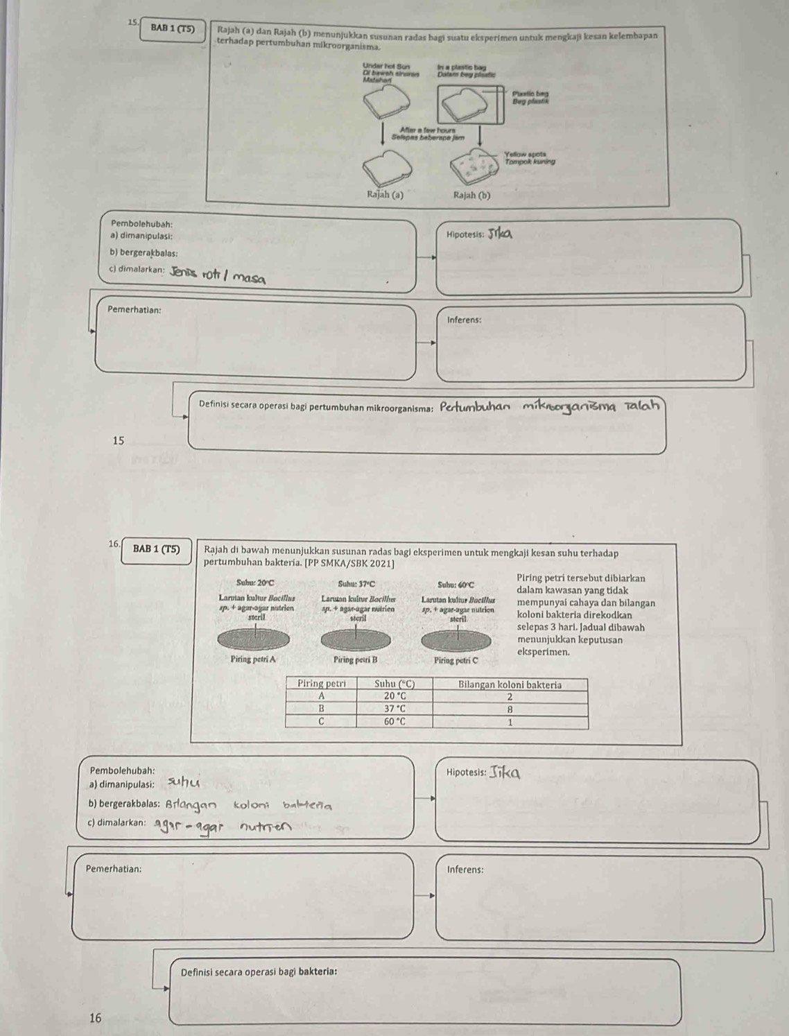 BAB 1 (T5) Rajah (a) dan Rajah (b) menunjukkan susunan radas hagi suatu eksperimen untuk mengkaji kesan kelembapan
terhadap pertumbuhan mikroorganisma.
Pembolehubah:
a) dimanipulasi: Hipotesis:
b) bergerakbalas:
c) dimalarkan: Jenis rot / masa
Pemerhatian:
Inferens:
Definisi secara operasi bagi pertumbuhan mikroorganisma: Perumbuhan mikeoranisma 7
15
16 BAB 1 (T5) Rajah di bawah menunjukkan susunan radas bagi eksperimen untuk mengkaji kesan suhu terhadap
pertumbuhan bakteria. [PP SMKA/SBK 2021]
Piring petri tersebut dibiarkan
Suhu: 20°C Suhu: 37°C Suhu: 60℃ dalam kawasan yang tidak
Larman kultur Bociflus Larutan kultur Bacillus Larutan kultus Bacillus mempunyai cahaya dan bilangan
p. + agar agar nutrien ap. + agar-agar nutrien sp. + agar-agar nutrion koloni bakteria direkodkan
steril steril steril
selepas 3 hari. Jadual dibawah
menunjukkan keputusan
Piring petri A Piring petri B Piring petri C eksperimen.
Pembolehubah: Hipotesis:
a) dimanipulasi:
b) bergerakbalas: 
c) dimalarkan:
Pemerhatian: Inferens:
Definisi secara operasi bagi bakteria:
16