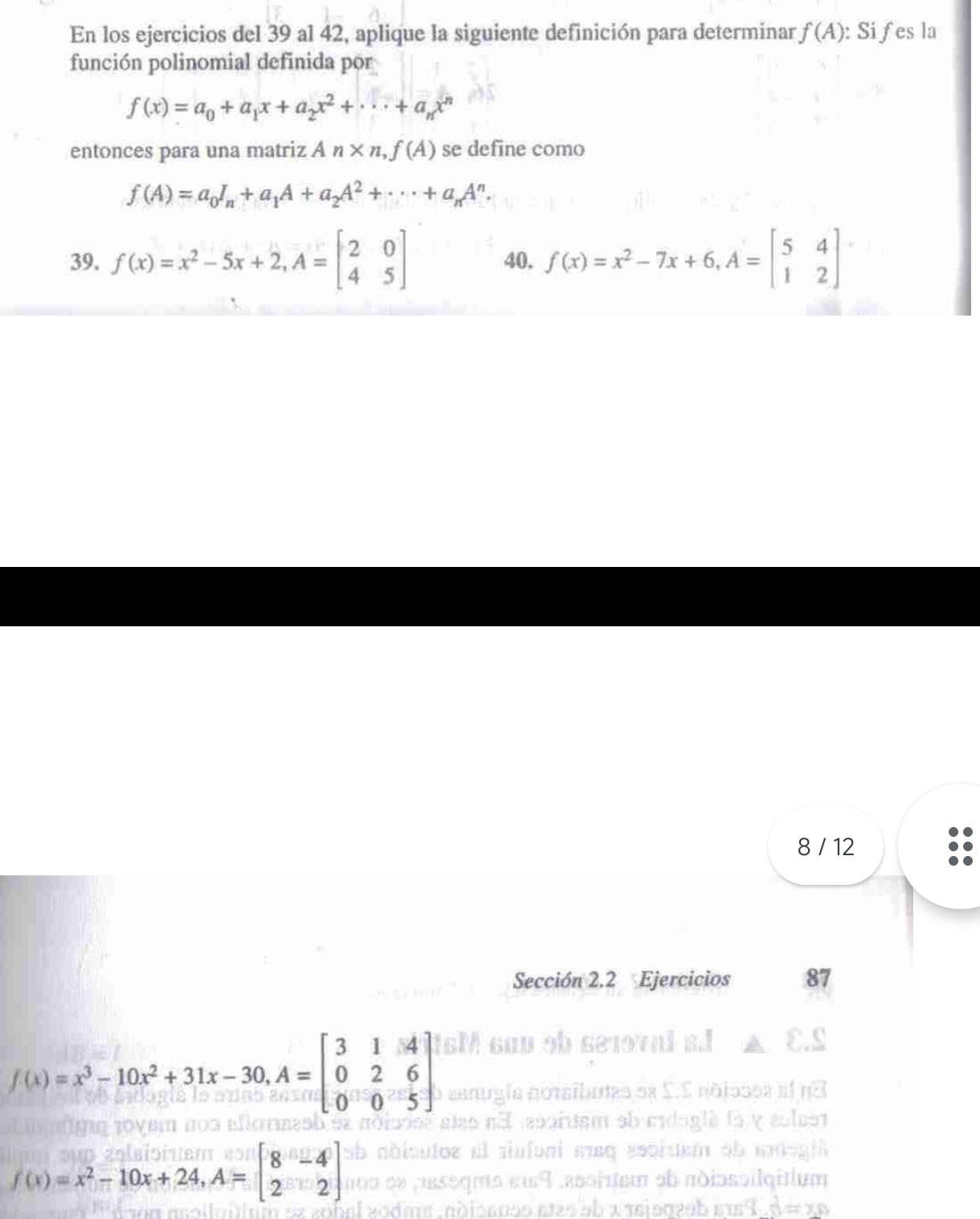 En los ejercicios del 39 al 42, aplique la siguiente definición para determinar f(A) : Sifes la 
función polinomial definida por
f(x)=a_0+a_1x+a_2x^2+·s +a_nx^n
entonces para una matriz An* n,f(A) se define como
f(A)=a_0I_n+a_1A+a_2A^2+·s +a_nA^n. 
39. f(x)=x^2-5x+2, A=beginbmatrix 2&0 4&5endbmatrix 40. f(x)=x^2-7x+6, A=beginbmatrix 5&4 1&2endbmatrix
8 / 12 
Sección 2.2 Ejercicios 87
f(x)=x^3-10x^2+31x-30, A=beginbmatrix 3&1&4 0&2&6 0&0&5endbmatrix
f(x)=x^2-10x+24, A=beginbmatrix 8&-4 2&2endbmatrix