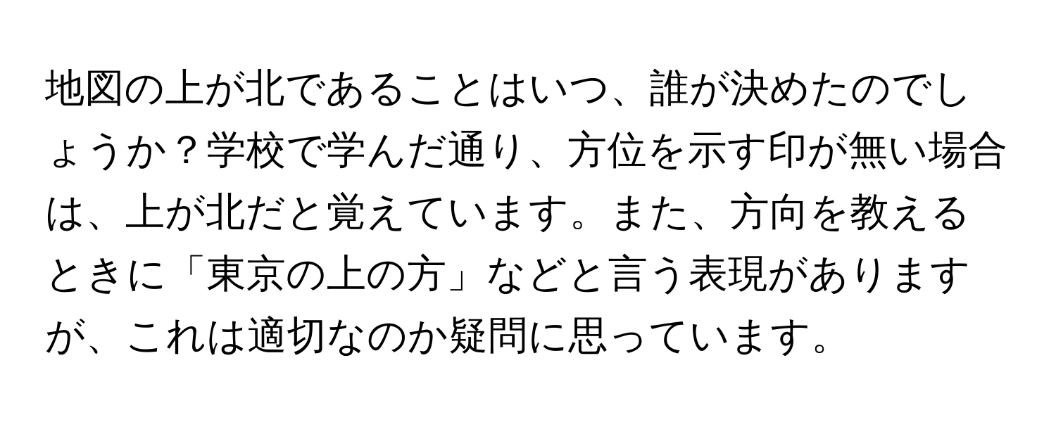 地図の上が北であることはいつ、誰が決めたのでしょうか？学校で学んだ通り、方位を示す印が無い場合は、上が北だと覚えています。また、方向を教えるときに「東京の上の方」などと言う表現がありますが、これは適切なのか疑問に思っています。