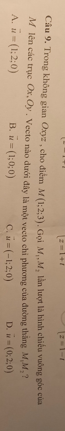 |z=1+t
|z=1-t
Câu 9. Trong không gian Oxyz , cho điểm M(1;2;3). Gọi M_1, M_2 lần lượt là hình chiếu vuông góc của
M lên các trục Ox, Oy. Vecto nào dưới đây là một vecto chỉ phương của đường thắng M_1M_2 ?
A. vector u=(1;2;0) B. vector u=(1;0;0)
C. vector u=(-1;2;0) D. vector u=(0;2;0)