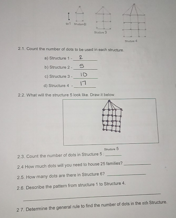 s1 Structure ]2 
Structure 3 
Structure 4 
2.1. Count the number of dots to be used in each structure. 
a) Structure 1 -_ 
b) Structure 2 -_ 
c) Structure 3 -_ 
d) Structure 4 -_ 
2.2. What will the structure 5 look like. Draw it below 
Structure 5
2.3. Count the number of dots in Structure 5 :_ 
2.4 How much dots will you need to house 25 families?_ 
2.5. How many dots are there in Structure 6?_ 
2.6. Describe the pattern from structure 1 to Structure 4. 
_ 
2 7. Determine the general rule to find the number of dots in the nth Structure.