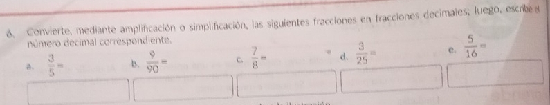 Convierte, mediante amplificación o simplificación, las siguientes fracciones en fracciones decimales; luego, escribe 
número decimal correspondiente.
a.  3/5 = D.  9/90 = c.  7/8 = d.  3/25 = c.  5/16 =