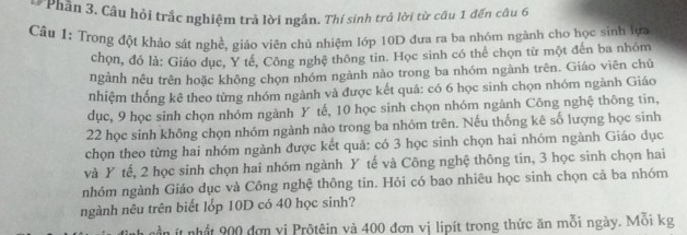 Phần 3. Câu hỏi trắc nghiệm trả lời ngắn. Thí sinh trả lời từ câu 1 đến câu 6
Cầu 1: Trong đột khảo sát nghề, giáo viên chủ nhiệm lớp 10D đưa ra ba nhóm ngành cho học sinh lựa
chọn, đó là: Giáo đục, Y tế, Công nghệ thông tin. Học sinh có thể chọn từ một đến ba nhóm
ngành nêu trên hoặc không chọn nhóm ngành nào trong ba nhóm ngành trên. Giáo viên chủ
nhiệm thống kê theo từng nhóm ngành và được kết quả: có 6 học sinh chọn nhóm ngành Giáo
dục, 9 học sinh chọn nhóm ngành Y tế, 10 học sinh chọn nhóm ngành Công nghệ thông tin,
22 học sinh không chọn nhóm ngành nào trong ba nhóm trên. Nếu thống kê số lượng học sinh
chọn theo từng hai nhóm ngành được kết quả: có 3 học sinh chọn hai nhóm ngành Giáo dục
và Y tế, 2 học sinh chọn hai nhóm ngành Y tế và Công nghệ thông tin, 3 học sinh chọn hai
nhóm ngành Giáo dục và Công nghệ thông tin. Hỏi có bao nhiêu học sinh chọn cả ba nhóm
ngành nêu trên biết lốp 10D có 40 học sinh?
à cần ít nhất 900 đơn vị Prộtêin và 400 đơn vị lipít trong thức ăn mỗi ngày. Mỗi kg