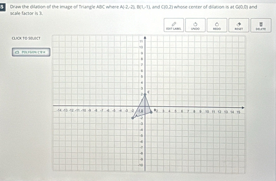 Draw the dilation of the image of Triangle ABC where A(-2,-2),B(1,-1) , and C(0,2) whose center of dilation is at G(0,0) and
scale factor is 3.
DELETE
CLICK TO SELECT
POLYGON C'B'A