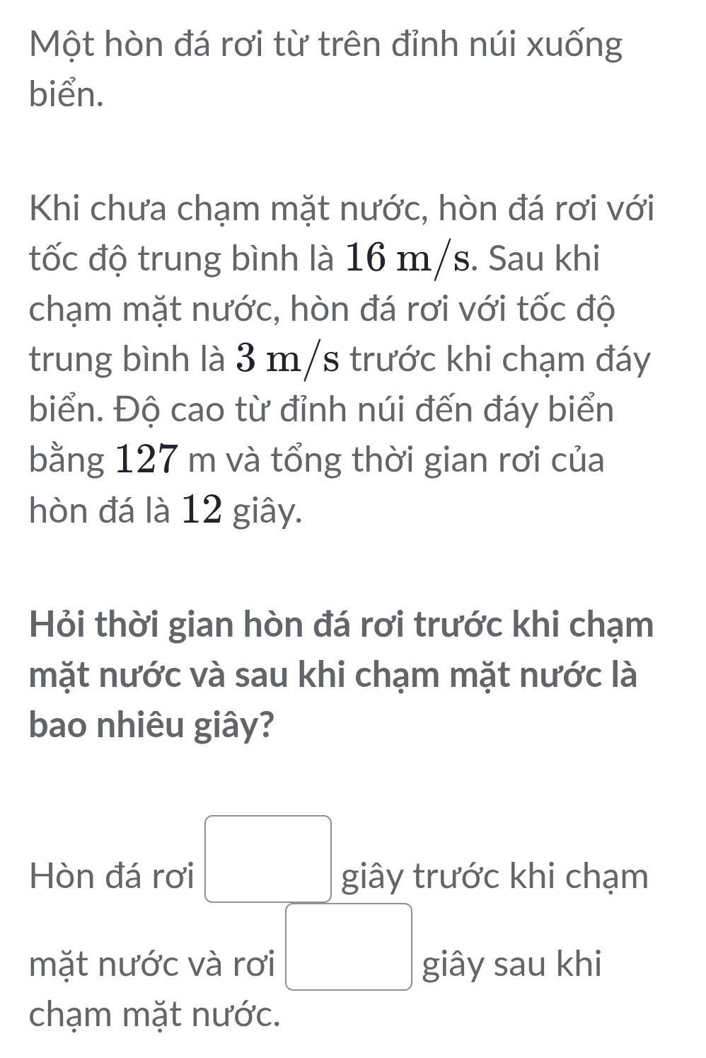 Một hòn đá rơi từ trên đỉnh núi xuống 
biển. 
Khi chưa chạm mặt nước, hòn đá rơi với 
đốc độ trung bình là 16 m/s. Sau khi 
chạm mặt nước, hòn đá rơi với tốc độ 
trung bình là 3 m/s trước khi chạm đáy 
biển. Độ cao từ đỉnh núi đến đáy biển 
bằng 127 m và tổng thời gian rơi của 
hòn đá là 12 giây. 
Hỏi thời gian hòn đá rơi trước khi chạm 
mặt nước và sau khi chạm mặt nước là 
bao nhiêu giây? 
Hòn đá rơi □ giây trước khi chạm 
mặt nước và rơi □ giây sau khi 
chạm mặt nước.