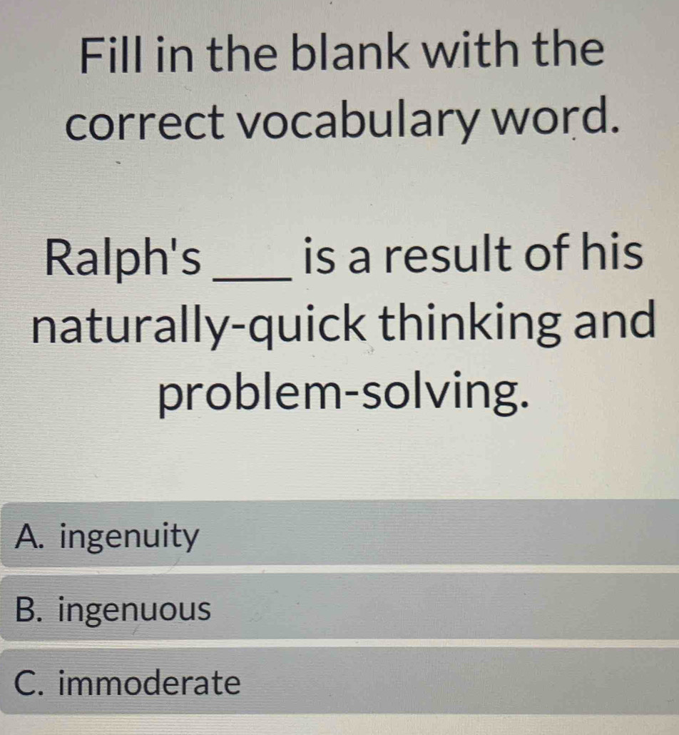 Fill in the blank with the
correct vocabulary word.
Ralph's _is a result of his
naturally-quick thinking and
problem-solving.
A. ingenuity
B. ingenuous
C. immoderate