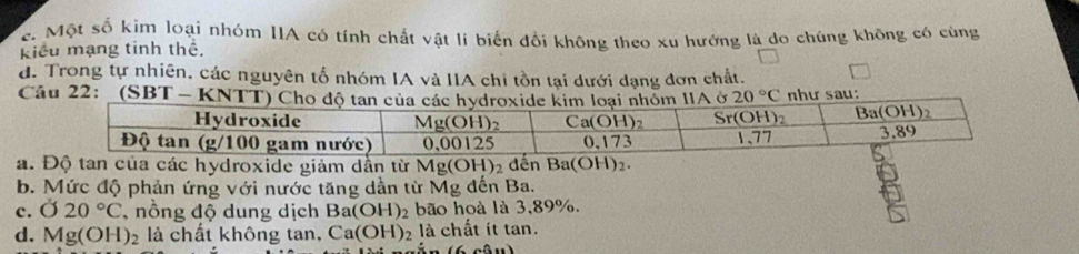 e. Một số kim loại nhóm IIA có tính chất vật lí biến đổi không theo xu hướng là do chúng không có cùng
Kiểu mạng tinh thể.
d. Trong tự nhiên, các nguyên tố nhóm IA và IIA chi tồn tại dưới dạng đơn chất.
C
a. Độ tan của các hydroxide giảm dần từ Mg(OH)_2 dến Ba(OH)_2.
b. Mức độ phản ứng với nước tăng dần từ Mg đến Ba.
c. O20°C nồng độ dung dịch Ba(OH)_2 bão hoà là 3,89%.
d. Mg(OH)_2 là chất không tan, Ca(OH)_2 là chất ít tan.
(6∩ 0