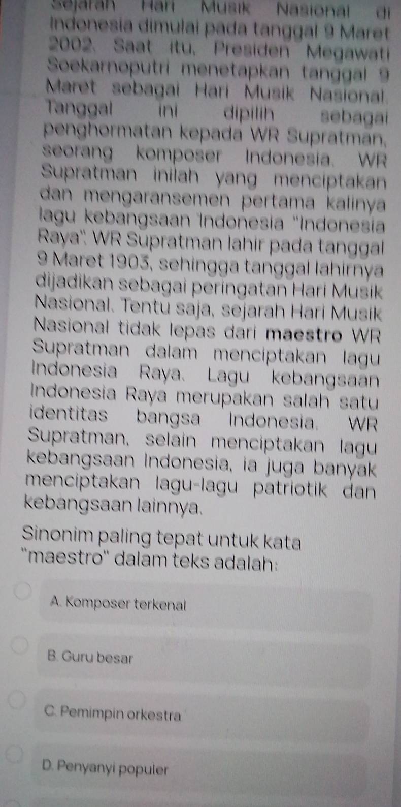 Sejarah Hari Musik Nasionai di
Indonesía dimulai pada tanggal 9 Maret
2002. Saat itu, Presiden Megawati
Soekarnoputri menetapkan tanggal 9
Maret sebagai Hari Musik Nasional
Tanggal ini dipilih yǎ yng sebagai
penghormatan kepada WR Supratman,
seorang komposer Indonesia. WR
Supratman inilah yang menciptakan
dan mengaransemen pertama kalinya
lagu kebangsaan Indonesía 'Indonesía
Raya''. WR Supratman lahir pada tanggal
9 Maret 1903, sehingga tanggal lahirnya
dijadikan sebagai períngatan Harí Musik
Nasional. Tentū sája, sejarah Hari Musik
Nasional tidak lepas dari maestro WR
Supratman dalam menciptakan lagu
Indonesia Raya. Lagu kebangsaan
Indonesia Raya merupakan salah satu
identitas bangsa Indonesia. WR
Supratman, selain menciptakan lagu
kebangsaan Indonesia, ia juga banyak
menciptakan laguçlagu patriotik dan
kebangsaan lainnya.
Sinonim paling tepat untuk kata
''maestro'' dalam teks adalah:
A. Komposer terkenal
B. Guru besar
C. Pemimpin orkestra
D. Penyanyi populer