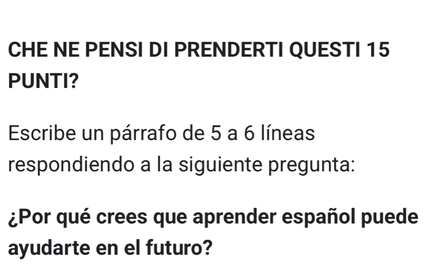 CHE NE PENSI DI PRENDERTI QUESTI 15 
PUNTI? 
Escribe un párrafo de 5 a 6 líneas 
respondiendo a la siguiente pregunta: 
¿Por qué crees que aprender español puede 
ayudarte en el futuro?