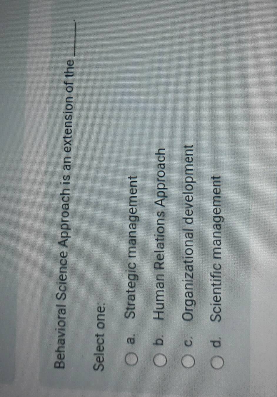 Behavioral Science Approach is an extension of the_
Select one:
a. Strategic management
b. Human Relations Approach
c. Organizational development
d. Scientific management