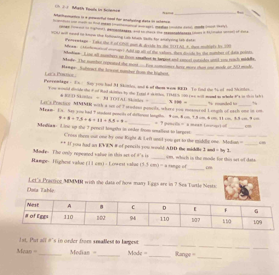 Ch. 2-2 Math Tools in Science _Bail
_
Name
Mathematics is a powerful tool for analyzing data in science.
Scientists use math to find mean (mathematical average), median (middle data), mode (most likely)
range (lowest to highest), percentaages, and to check the reasonableness (does it fit/make sense) of data
YOU will need to know the following Lab Math Skills for analyzing lab data
Percentage - Take the # of ONE part & divide by the TOTAL #, then multiply by 100
Mean- (Mathemoricol overage) Add up all of the values, then divide by the number of data points
Median- Line all numbers up from smallest to largest and cancel outsides until you reach middle
Mode- The number repeated the most — You sometimes have more than one mode or NO mode
Range- Subtract the lowest number from the highest.
Let's Practice 
Pereentage - Ex.: Say you had 31 Skittles, and 6 of them were RED. To find the % of red Skittles...
You would divide the # of Red skittles by the Total # skittles, TIMES 100 (we will round to whole x_1 s in this lab).
6 RED Skittles ÷ 31 TOTAL Skittles = X 100 = % rounded to %
Let’s Practice MMMR with a set of 7 student pencils, where you measured Length of each one in cm.
Mean- Ex. Say you had 7 student pencils of different lengths. 9 cm, 8 cm. 7.5 cm, 6 cm, 11 cm, 5.5 cm, 9 cm
9+8+7.5+6+11+5.5+9= _+ 7 pencils = a mean (overage) of _cm
Median- Line up the 7 pencil lengths in order from smallest to largest:
Cross them out one by one Right & Left until you get to the middle one. Median = ___cm
** If you had an EVEN # of pencils you would ADD the middle 2 and ÷ by 2.
Mode- The only repeated value in this set of #’s is _cm, which is the mode for this set of data
Range- Highest value (11 cm) - Lowest value (5.5 cm) D a range of_ cm
Let’s Practice MMMR with the data of how many Eggs are in 7 Sea Turtle Nests:
Data Table:
_
__
__
_
1st, Put all #`s in order from smallest to largest:_
Mean = _Median =_ Mode =_ Range =
_