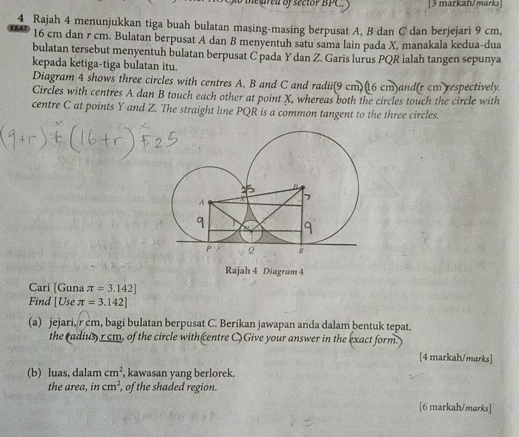 ne ared of sector BPC. [3 markah/marks] 
4 Rajah 4 menunjukkan tiga buah bulatan masing-masing berpusat A, B dan C dan berjejari 9 cm, 
krat 16 cm dan r cm. Bulatan berpusat A dan B menyentuh satu sama lain pada X, manakala kedua-dua 
bulatan tersebut menyentuh bulatan berpusat C pada Y dan Z. Garis lurus PQR ialah tangen sepunya 
kepada ketiga-tiga bulatan itu. 
Diagram 4 shows three circles with centres A, B and C and radii(9 cm)(16 cm)and(r cm respectively. 
Circles with centres A dan B touch each other at point X, whereas both the circles touch the circle with 
centre C at points Y and Z. The straight line PQR is a common tangent to the three circles. 
Rajah 4 Diagram 4 
Cari [Guna π =3.142]
Find [Use π =3.142]
(a) jejari, rcm, bagi bulatan berpusat C. Berikan jawapan anda dalam bentuk tepat. 
the radius, r cm, of the circle with centre C Give your answer in the exact form. 
[4 markah/marks] 
(b) luas, dalam cm^2 , kawasan yang berlorek. 
the area, in cm^2 , of the shaded region. 
[6 markah/marks]