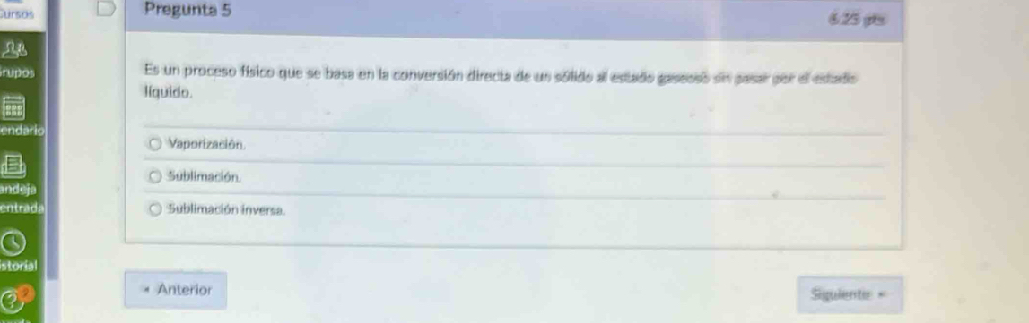 ursos Pregunta 5 6.25 pt
a
irupos Es un proceso físico que se basa en la conversión directa de un sólido al estado gaseoso sn pasar por el estado
líquido.
endario
Vaporización
Sublimación.
ande.
entrada Sublimación inversa.
storial
Anterior
Siguiente =