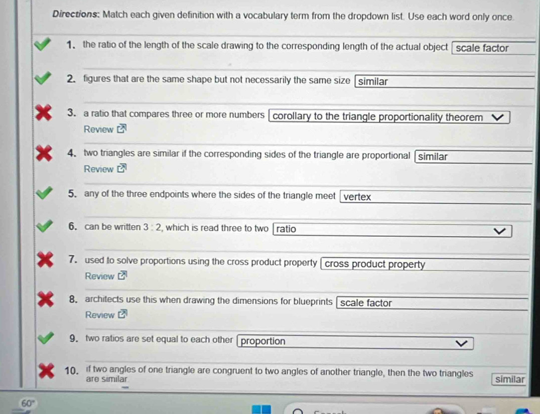 Directions: Match each given definition with a vocabulary term from the dropdown list. Use each word only once 
1 the ratio of the length of the scale drawing to the corresponding length of the actual object scale factor 
2. figures that are the same shape but not necessarily the same size similar 
3. a ratio that compares three or more numbers corollary to the triangle proportionality theorem 
Review overline CA
4. two triangles are similar if the corresponding sides of the triangle are proportional similar 
Review overline Loverline I
5. any of the three endpoints where the sides of the triangle meet vertex 
6. can be written 3:2 , which is read three to two ratio 
7. used to solve proportions using the cross product property [ cross product property 
Review overline CA
8. architects use this when drawing the dimensions for blueprints scale factor 
Review 
9. two ratios are set equal to each other proportion 
10. if two angles of one triangle are congruent to two angles of another triangle, then the two triangles similar 
are similar
60°