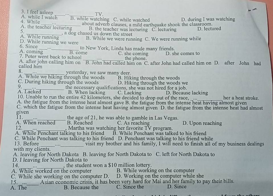 feel asleep __TV.
...
A. while I watch B. while watching C. while watched D. during I was watching
4. While _. . _about adverb clauses, a mild earthquake shook the classroom.
A. the teacher lecturing B. the teacher was lecturing
5. C. lecturing D. lectured
_, a dog chased us down the street
A. While running B. While we were running C. We were running while
D. While running we were
6. Since _..
_to New York, Linda has made many friends.
A. coming B. come C. she coming D. she comes to
7. Peter went back to school _..._ the phone.
A. after john calling him on B. John had called him on C. after John had called him on D. after John had
called him
8. __yesterday, we saw many deer.
A. While we hiking through the woods B. Hiking through the woods
C. During hiking through the woods D. Hiking through the woods we
9._ ._ the necessary qualifications, she was not hired for a job.
A. Lacked B. When lacking C. Lacking D. Because lacking
_
10. Unable to run the entire 42 kilometers, she decided to drop out of the race,  … her a heat stroke.
A. the fatigue from the intense heat almost gave B. the fatigue from the intense heat having almost given
C. which the fatigue from the intense heat having almost given D. the fatigue from the intense heat had almost
given
11._ ..
_the age of 21, he was able to gamble in Las Vegas.
A. When reached B. Reached C. As reaching D. Upon reaching
_
12. ..
_, Martha was watching her favorite TV program.
A. While Penchant talking to his friend B. While Penchant was talked to his friend
C. While Penchant was talking to his friend D. Penchant was talking to his friend while
13. Before _.._ visit my brother and his family, I will need to finish all of my business dealings
with my clients.
A. leaving for North Dakota B. leaving for North Dakota to C. left for North Dakota to
D. I leaving for North Dakota to
14._ .._ , the student won a $10 million lottery.
A. While worked on the computer B. While working on the computer
C. While she working on the computer D. D. Working on the computer while she
15. _..._ Asian economic crisis, it has been very hard for Mai and her family to pay their bills.
A. The B. Because the C. Since the D. Since