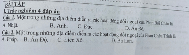 bài táp
. Trắc nghiệm 4 đáp án
Câu 1. Một trong những địa điểm diễn ra các hoạt động đổi ngoại của Phan Bội Châu là
A. Nhật. B. Anh. C. Đức. D. Ấn Độ.
Câu 2. Một trong những địa điểm diễn ra các hoạt động đổi ngoại của Phan Châu Trinh là
A. Pháp. B. Ấn Độ. C. Liên Xô. D. Ba Lan.