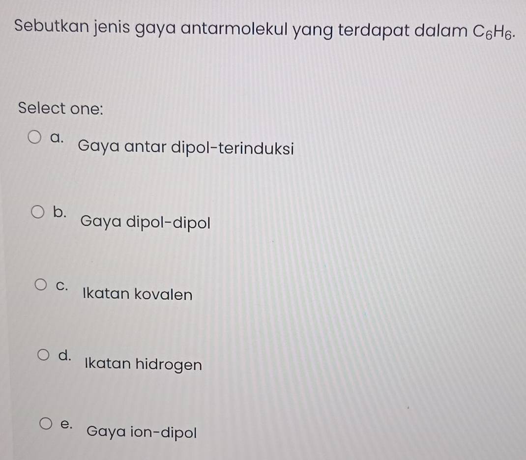 Sebutkan jenis gaya antarmolekul yang terdapat dalam C_6H_6. 
Select one:
a. Gaya antar dipol-terinduksi
b. Gaya dipol-dipol
C. Ikatan kovalen
d. Ikatan hidrogen
e. Gaya ion-dipol